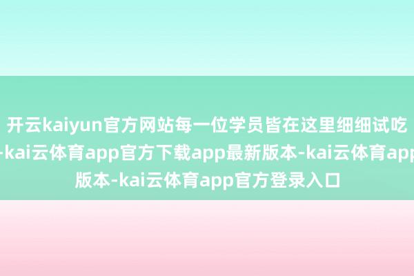 开云kaiyun官方网站每一位学员皆在这里细细试吃着学问的甘雨-kai云体育app官方下载app最新版本-kai云体育app官方登录入口