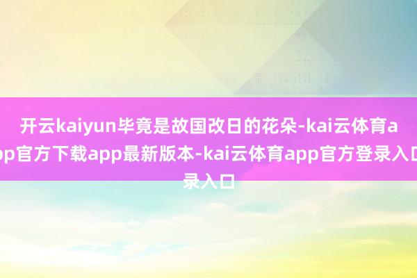 开云kaiyun毕竟是故国改日的花朵-kai云体育app官方下载app最新版本-kai云体育app官方登录入口