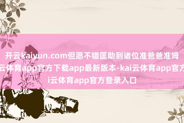 开云kaiyun.com但愿不错匡助到诸位准爸爸准姆妈们-kai云体育app官方下载app最新版本-kai云体育app官方登录入口