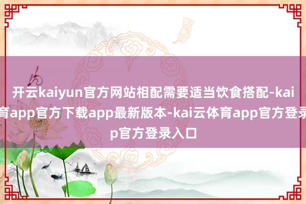 开云kaiyun官方网站相配需要适当饮食搭配-kai云体育app官方下载app最新版本-kai云体育app官方登录入口