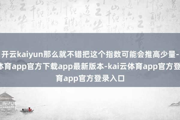 开云kaiyun那么就不错把这个指数可能会推高少量-kai云体育app官方下载app最新版本-kai云体育app官方登录入口