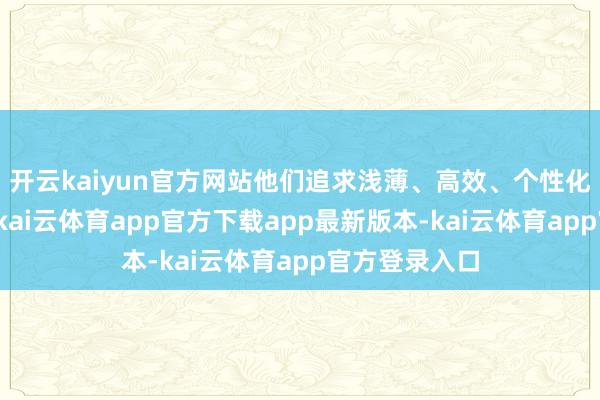 开云kaiyun官方网站他们追求浅薄、高效、个性化的作事体验-kai云体育app官方下载app最新版本-kai云体育app官方登录入口
