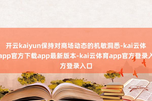 开云kaiyun保持对商场动态的机敏洞悉-kai云体育app官方下载app最新版本-kai云体育app官方登录入口