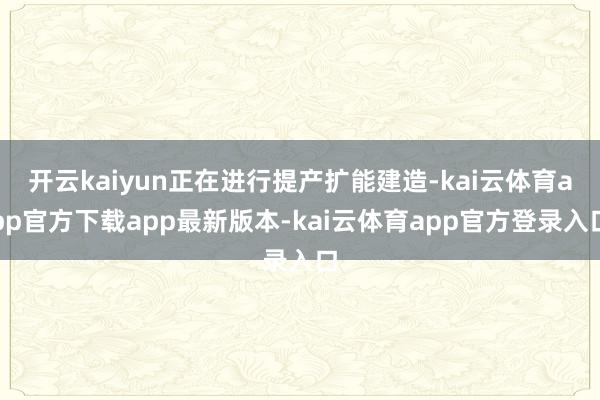 开云kaiyun正在进行提产扩能建造-kai云体育app官方下载app最新版本-kai云体育app官方登录入口