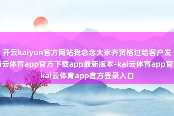 开云kaiyun官方网站我念念大家齐资格过给客户发的讯息-kai云体育app官方下载app最新版本-kai云体育app官方登录入口