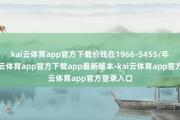 kai云体育app官方下载价钱在1966-5455/年傍边-kai云体育app官方下载app最新版本-kai云体育app官方登录入口