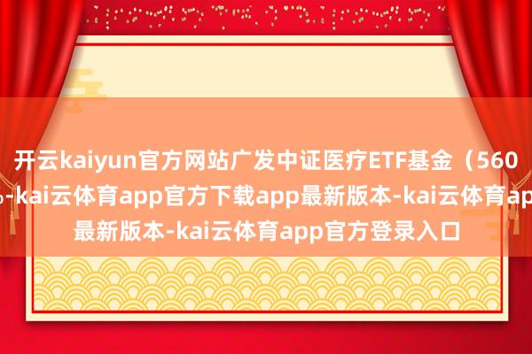 开云kaiyun官方网站广发中证医疗ETF基金(560260)涨0.26%-kai云体育app官方下载app最新版本-kai云体育app官方登录入口