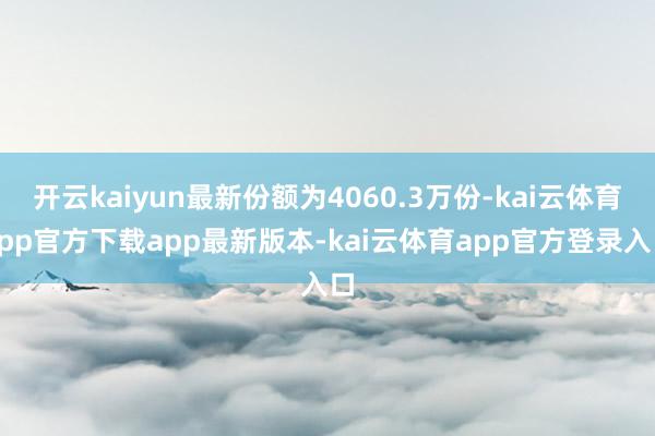 开云kaiyun最新份额为4060.3万份-kai云体育app官方下载app最新版本-kai云体育app官方登录入口