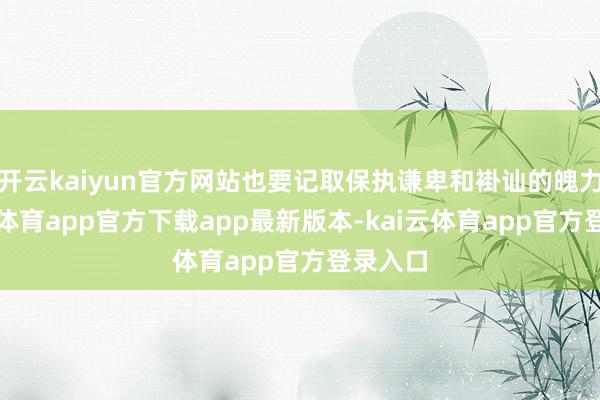 开云kaiyun官方网站也要记取保执谦卑和褂讪的魄力-kai云体育app官方下载app最新版本-kai云体育app官方登录入口