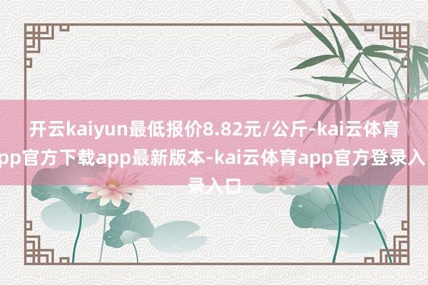 开云kaiyun最低报价8.82元/公斤-kai云体育app官方下载app最新版本-kai云体育app官方登录入口