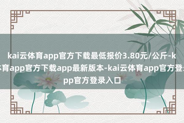 kai云体育app官方下载最低报价3.80元/公斤-kai云体育app官方下载app最新版本-kai云体育app官方登录入口