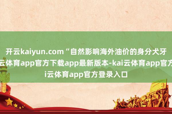 开云kaiyun.com“自然影响海外油价的身分犬牙交错-kai云体育app官方下载app最新版本-kai云体育app官方登录入口