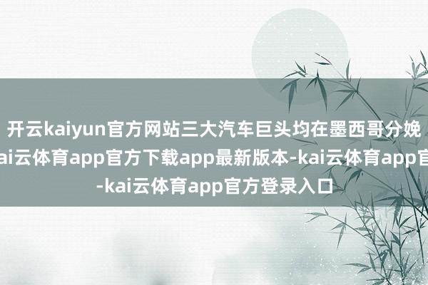 开云kaiyun官方网站三大汽车巨头均在墨西哥分娩电动汽车-kai云体育app官方下载app最新版本-kai云体育app官方登录入口