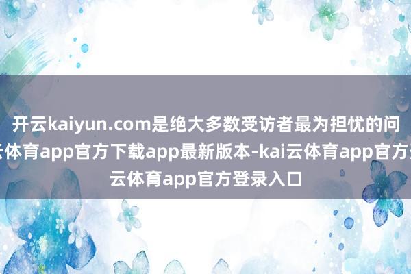 开云kaiyun.com是绝大多数受访者最为担忧的问题-kai云体育app官方下载app最新版本-kai云体育app官方登录入口