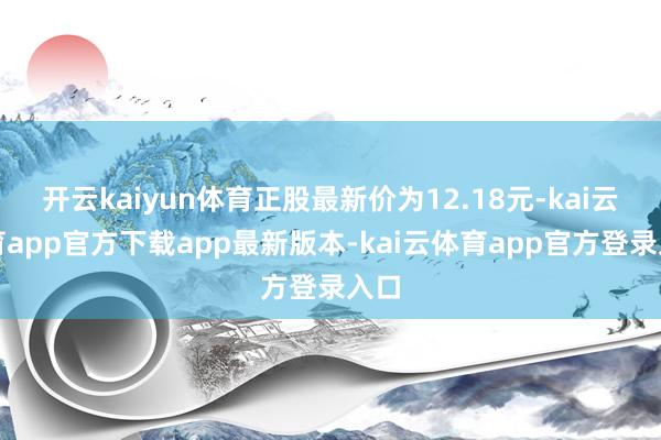开云kaiyun体育正股最新价为12.18元-kai云体育app官方下载app最新版本-kai云体育app官方登录入口