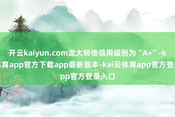 开云kaiyun.com龙大转债信用级别为“A+”-kai云体育app官方下载app最新版本-kai云体育app官方登录入口
