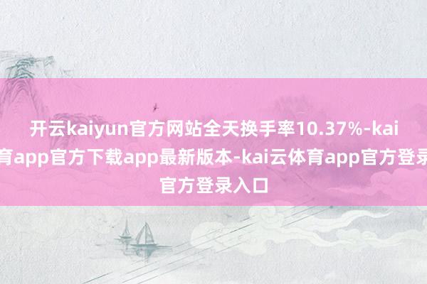 开云kaiyun官方网站全天换手率10.37%-kai云体育app官方下载app最新版本-kai云体育app官方登录入口