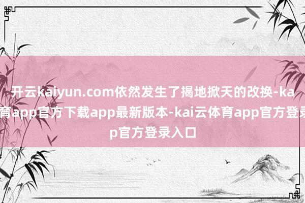 开云kaiyun.com依然发生了揭地掀天的改换-kai云体育app官方下载app最新版本-kai云体育app官方登录入口