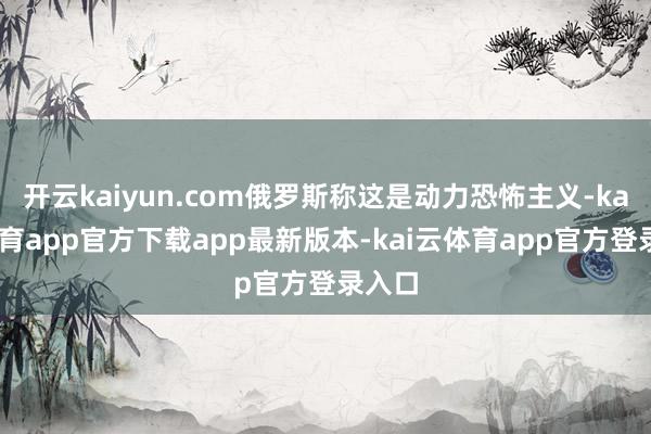 开云kaiyun.com俄罗斯称这是动力恐怖主义-kai云体育app官方下载app最新版本-kai云体育app官方登录入口