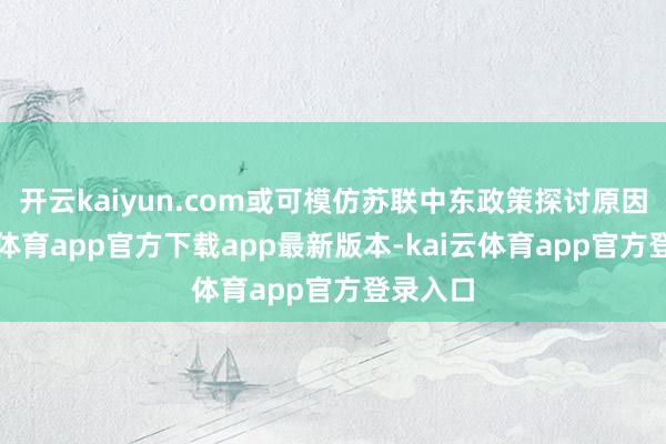 开云kaiyun.com或可模仿苏联中东政策探讨原因-kai云体育app官方下载app最新版本-kai云体育app官方登录入口