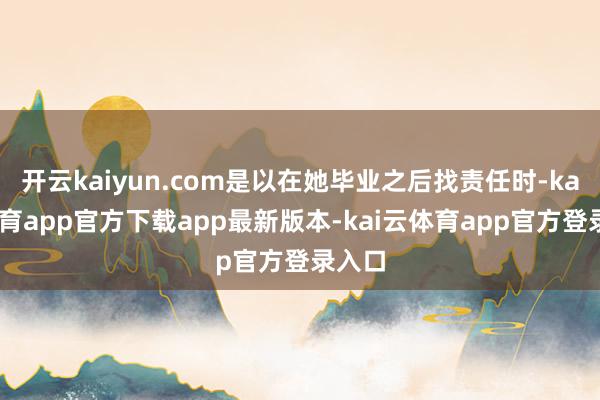开云kaiyun.com是以在她毕业之后找责任时-kai云体育app官方下载app最新版本-kai云体育app官方登录入口
