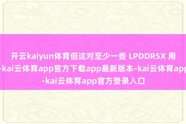 开云kaiyun体育但这对至少一些 LPDDR5X 用户来说还不够-kai云体育app官方下载app最新版本-kai云体育app官方登录入口