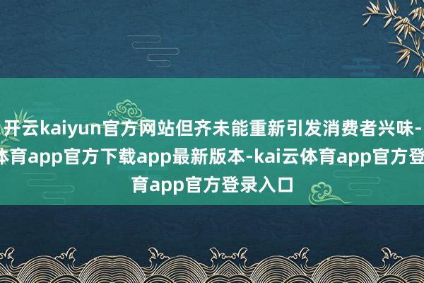 开云kaiyun官方网站但齐未能重新引发消费者兴味-kai云体育app官方下载app最新版本-kai云体育app官方登录入口
