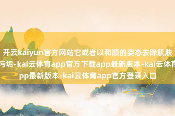 开云kaiyun官方网站它或者以和顺的姿态去除肌肤名义的老化角质和污垢-kai云体育app官方下载app最新版本-kai云体育app官方登录入口