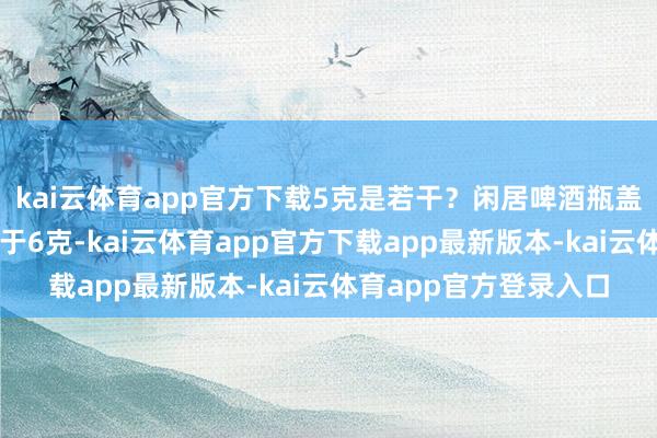 kai云体育app官方下载5克是若干？闲居啤酒瓶盖去胶垫后一平盖相配于6克-kai云体育app官方下载app最新版本-kai云体育app官方登录入口