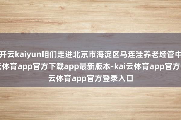 开云kaiyun咱们走进北京市海淀区马连洼养老经管中心-kai云体育app官方下载app最新版本-kai云体育app官方登录入口