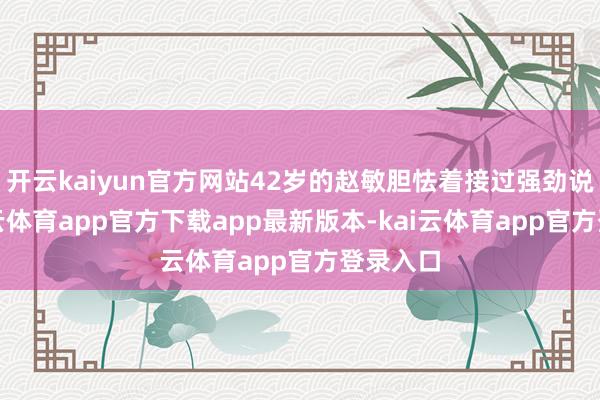 开云kaiyun官方网站42岁的赵敏胆怯着接过强劲说明-kai云体育app官方下载app最新版本-kai云体育app官方登录入口