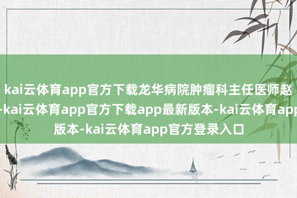 kai云体育app官方下载龙华病院肿瘤科主任医师赵海磊来此坐诊-kai云体育app官方下载app最新版本-kai云体育app官方登录入口