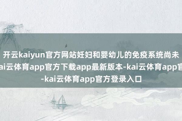 开云kaiyun官方网站妊妇和婴幼儿的免疫系统尚未都备发育-kai云体育app官方下载app最新版本-kai云体育app官方登录入口