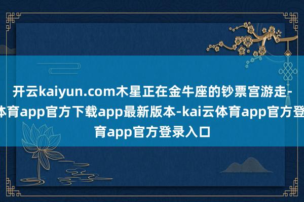 开云kaiyun.com木星正在金牛座的钞票宫游走-kai云体育app官方下载app最新版本-kai云体育app官方登录入口