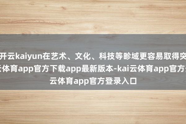 开云kaiyun在艺术、文化、科技等畛域更容易取得突破-kai云体育app官方下载app最新版本-kai云体育app官方登录入口