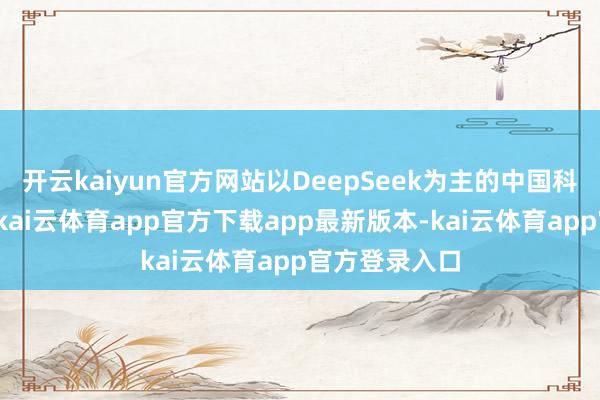 开云kaiyun官方网站以DeepSeek为主的中国科技大放异彩-kai云体育app官方下载app最新版本-kai云体育app官方登录入口