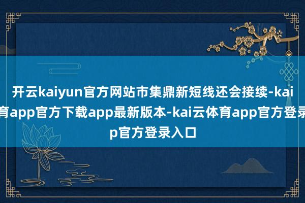 开云kaiyun官方网站市集鼎新短线还会接续-kai云体育app官方下载app最新版本-kai云体育app官方登录入口