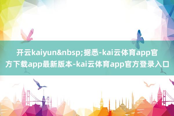 开云kaiyun&nbsp;　　据悉-kai云体育app官方下载app最新版本-kai云体育app官方登录入口