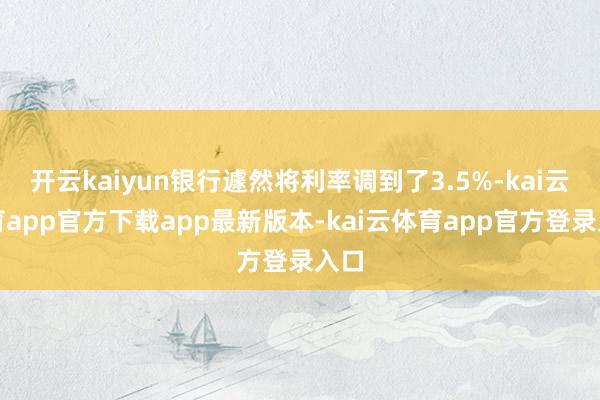 开云kaiyun银行遽然将利率调到了3.5%-kai云体育app官方下载app最新版本-kai云体育app官方登录入口