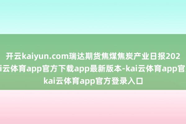 开云kaiyun.com瑞达期货焦煤焦炭产业日报20250310-kai云体育app官方下载app最新版本-kai云体育app官方登录入口