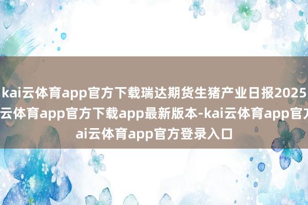 kai云体育app官方下载瑞达期货生猪产业日报20250310-kai云体育app官方下载app最新版本-kai云体育app官方登录入口