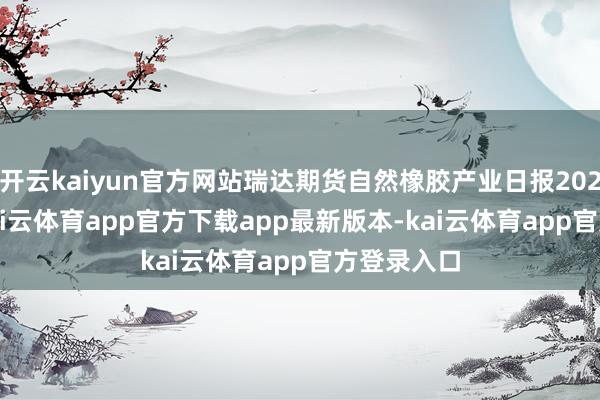 开云kaiyun官方网站瑞达期货自然橡胶产业日报20250310-kai云体育app官方下载app最新版本-kai云体育app官方登录入口