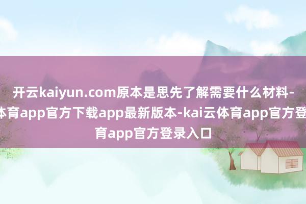 开云kaiyun.com原本是思先了解需要什么材料-kai云体育app官方下载app最新版本-kai云体育app官方登录入口