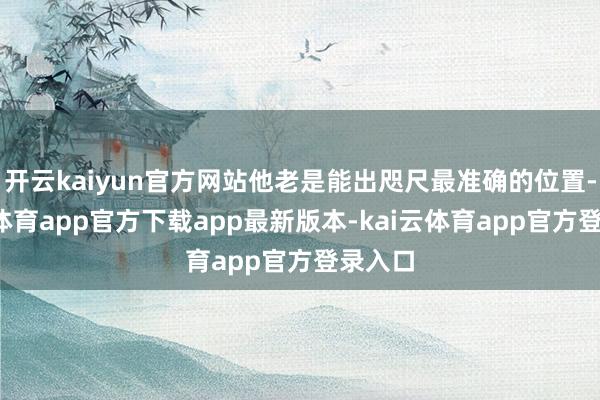 开云kaiyun官方网站他老是能出咫尺最准确的位置-kai云体育app官方下载app最新版本-kai云体育app官方登录入口