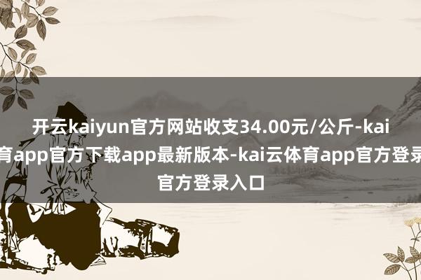 开云kaiyun官方网站收支34.00元/公斤-kai云体育app官方下载app最新版本-kai云体育app官方登录入口