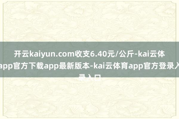 开云kaiyun.com收支6.40元/公斤-kai云体育app官方下载app最新版本-kai云体育app官方登录入口