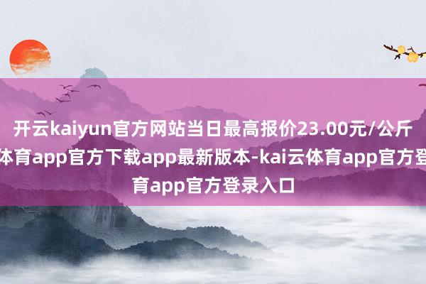 开云kaiyun官方网站当日最高报价23.00元/公斤-kai云体育app官方下载app最新版本-kai云体育app官方登录入口