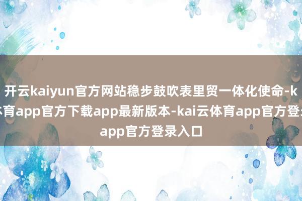 开云kaiyun官方网站稳步鼓吹表里贸一体化使命-kai云体育app官方下载app最新版本-kai云体育app官方登录入口