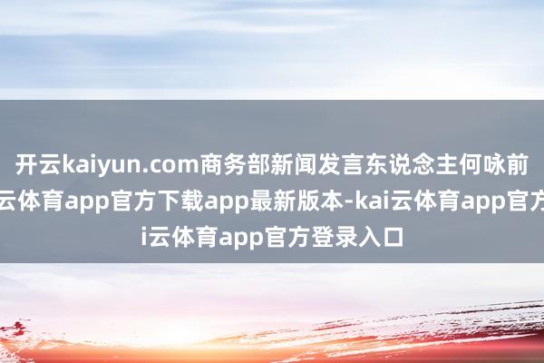 开云kaiyun.com商务部新闻发言东说念主何咏前默示-kai云体育app官方下载app最新版本-kai云体育app官方登录入口
