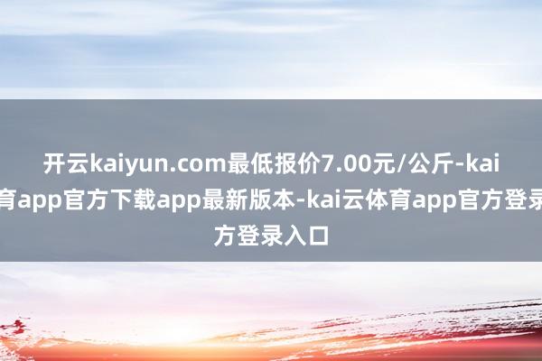 开云kaiyun.com最低报价7.00元/公斤-kai云体育app官方下载app最新版本-kai云体育app官方登录入口